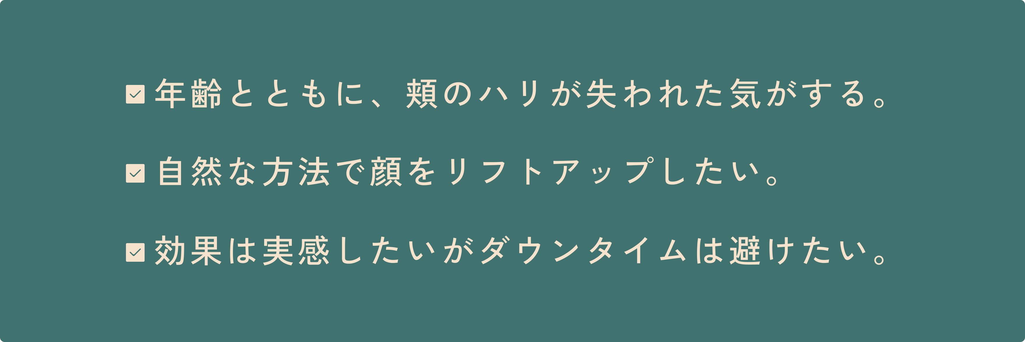 年齢とともに、頬のハリが失われた気がする。 自然な方法で顔をリフトアップしたい。 効果は実感したいがダウンタイムは避けたい。